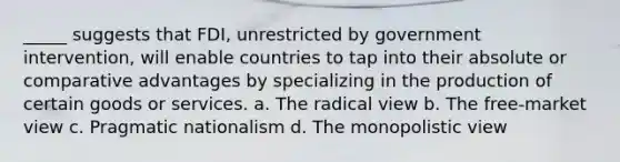 _____ suggests that FDI, unrestricted by government intervention, will enable countries to tap into their absolute or comparative advantages by specializing in the production of certain goods or services. a. The radical view b. The free-market view c. Pragmatic nationalism d. The monopolistic view