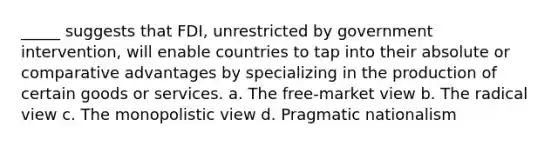 _____ suggests that FDI, unrestricted by government intervention, will enable countries to tap into their absolute or comparative advantages by specializing in the production of certain goods or services. a. The free-market view b. The radical view c. The monopolistic view d. Pragmatic nationalism