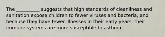 The __________ suggests that high standards of cleanliness and sanitation expose children to fewer viruses and bacteria, and because they have fewer illnesses in their early years, their immune systems are more susceptible to asthma.