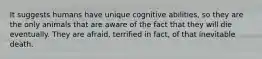 It suggests humans have unique cognitive abilities, so they are the only animals that are aware of the fact that they will die eventually. They are afraid, terrified in fact, of that inevitable death.