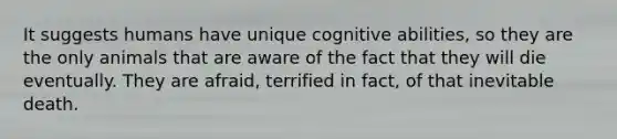 It suggests humans have unique cognitive abilities, so they are the only animals that are aware of the fact that they will die eventually. They are afraid, terrified in fact, of that inevitable death.