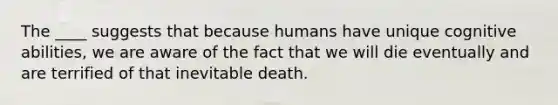 The ____ suggests that because humans have unique cognitive abilities, we are aware of the fact that we will die eventually and are terrified of that inevitable death.