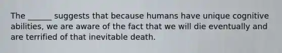 The ______ suggests that because humans have unique cognitive abilities, we are aware of the fact that we will die eventually and are terrified of that inevitable death.