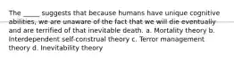 The _____ suggests that because humans have unique cognitive abilities, we are unaware of the fact that we will die eventually and are terrified of that inevitable death. a. Mortality theory b. Interdependent self-construal theory c. Terror management theory d. Inevitability theory