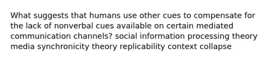 What suggests that humans use other cues to compensate for the lack of nonverbal cues available on certain mediated communication channels? social information processing theory media synchronicity theory replicability context collapse