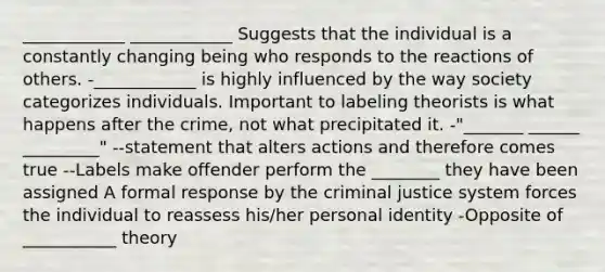 ____________ ____________ Suggests that the individual is a constantly changing being who responds to the reactions of others. -____________ is highly influenced by the way society categorizes individuals. Important to labeling theorists is what happens after the crime, not what precipitated it. -"_______ ______ _________" --statement that alters actions and therefore comes true --Labels make offender perform the ________ they have been assigned A formal response by the criminal justice system forces the individual to reassess his/her personal identity -Opposite of ___________ theory