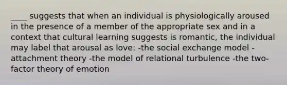 ____ suggests that when an individual is physiologically aroused in the presence of a member of the appropriate sex and in a context that cultural learning suggests is romantic, the individual may label that arousal as love: -the social exchange model -attachment theory -the model of relational turbulence -the two-factor theory of emotion