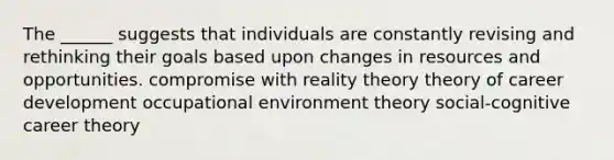 The ______ suggests that individuals are constantly revising and rethinking their goals based upon changes in resources and opportunities. compromise with reality theory theory of career development occupational environment theory social-cognitive career theory