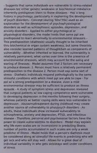 - Suggests that some individuals are vulnerable to stress-related diseases b/c either genetic weakness or biochemical imbalance inherently predisposes them to those diseases - Has a long history in psychology, particularly in explaining the development of psych disorders - Concept (during '60s/'70s) used as an explanation for the development of psychophysiological disorders as well as schizophrenic episodes, depression, and anxiety disorders - Applied to either psychological or physiological disorders, the model holds that some ppl are predisposed to react abnormally to environmental stressors - This predisposition (diathesis) usually thought to be inherited thru biochemical or organ system weakness, but some theorists also consider learned patterns of thought/beh as components of vulnerability - Whether inherited or learned, the vulnerability is relatively permanent; what varies over time is the presence of environmental stressors, which may account for the axing and waning of illnesses - Model assumes that 2 factors are necessary to produce disease: 1. Person must have a relatively permanent predisposition to the disease 2. Person must exp some sort of stress - Diathetic individuals respond pathologically to the same stressful conditions with which most ppl are able to cope - For ppl w/ a strong predisposition to a disease, even a mild environmental stressor may be sufficient to produce an illness episode - A study of symptom stress and depression revealed that surgical patients w/ low coping competence were vulnerable to developing depression in the months following their surgery, whereas patients w/ better coping skills were less vulnerable to depression - Abuse/maltreatment during childhood may create another source of vulnerability to phys/psych disorders - As adults, these individuals show increased vulnerability to schizophrenia, anxiety and depression, PTSD, and infectious disease - Therefore, personal and psychosocial factors have the power to create vulnerabilities to disorders - Model may explain why life even scales are so inconsistent in predicting illness; number of points accumulated in such scales are only a weak predictor of illness - Model holds that a person's diathesis must be considered along w/ stressful life events in predicting who will get sick and who will stay well - Allows for a great deal of individual variability in who gets sick/stays well under conditions of stress