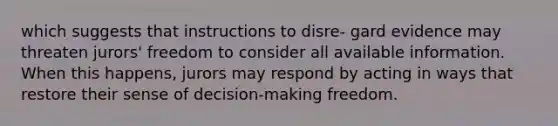 which suggests that instructions to disre- gard evidence may threaten jurors' freedom to consider all available information. When this happens, jurors may respond by acting in ways that restore their sense of decision-making freedom.