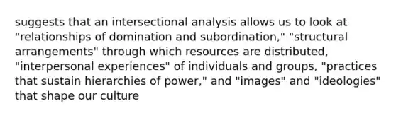 suggests that an intersectional analysis allows us to look at "relationships of domination and subordination," "structural arrangements" through which resources are distributed, "interpersonal experiences" of individuals and groups, "practices that sustain hierarchies of power," and "images" and "ideologies" that shape our culture