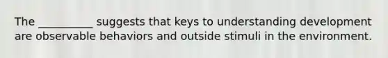 The __________ suggests that keys to understanding development are observable behaviors and outside stimuli in the environment.