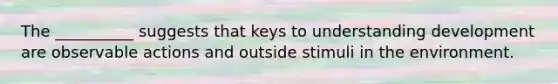 The __________ suggests that keys to understanding development are observable actions and outside stimuli in the environment.