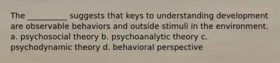 The __________ suggests that keys to understanding development are observable behaviors and outside stimuli in the environment. a. psychosocial theory b. psychoanalytic theory c. psychodynamic theory d. behavioral perspective