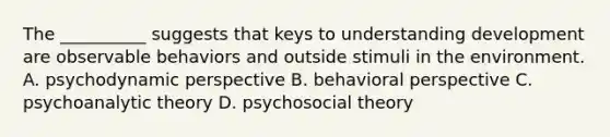 The __________ suggests that keys to understanding development are observable behaviors and outside stimuli in the environment. A. psychodynamic perspective B. behavioral perspective C. psychoanalytic theory D. psychosocial theory