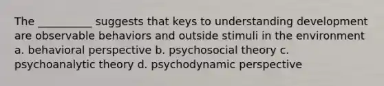 The __________ suggests that keys to understanding development are observable behaviors and outside stimuli in the environment a. behavioral perspective b. psychosocial theory c. psychoanalytic theory d. psychodynamic perspective