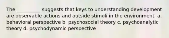 The __________ suggests that keys to understanding development are observable actions and outside stimuli in the environment. a. behavioral perspective b. psychosocial theory c. psychoanalytic theory d. psychodynamic perspective