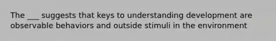 The ___ suggests that keys to understanding development are observable behaviors and outside stimuli in the environment