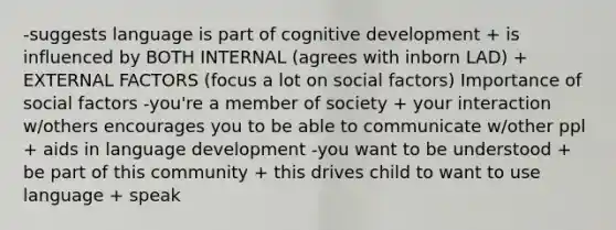 -suggests language is part of cognitive development + is influenced by BOTH INTERNAL (agrees with inborn LAD) + EXTERNAL FACTORS (focus a lot on social factors) Importance of social factors -you're a member of society + your interaction w/others encourages you to be able to communicate w/other ppl + aids in language development -you want to be understood + be part of this community + this drives child to want to use language + speak