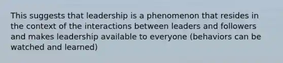 This suggests that leadership is a phenomenon that resides in the context of the interactions between leaders and followers and makes leadership available to everyone (behaviors can be watched and learned)