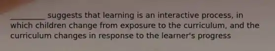 _________ suggests that learning is an interactive process, in which children change from exposure to the curriculum, and the curriculum changes in response to the learner's progress