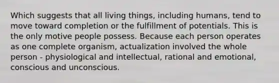 Which suggests that all living things, including humans, tend to move toward completion or the fulfillment of potentials. This is the only motive people possess. Because each person operates as one complete organism, actualization involved the whole person - physiological and intellectual, rational and emotional, conscious and unconscious.