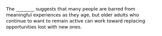 The ________ suggests that many people are barred from meaningful experiences as they age, but older adults who continue to want to remain active can work toward replacing opportunities lost with new ones.