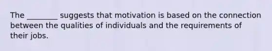 The ________ suggests that motivation is based on the connection between the qualities of individuals and the requirements of their jobs.