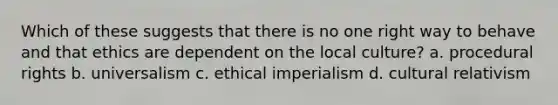 Which of these suggests that there is no one right way to behave and that ethics are dependent on the local culture? a. procedural rights b. universalism c. ethical imperialism d. cultural relativism