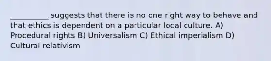 __________ suggests that there is no one right way to behave and that ethics is dependent on a particular local culture. A) Procedural rights B) Universalism C) Ethical imperialism D) Cultural relativism