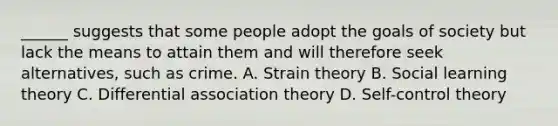 ______ suggests that some people adopt the goals of society but lack the means to attain them and will therefore seek alternatives, such as crime. A. Strain theory B. Social learning theory C. Differential association theory D. Self-control theory