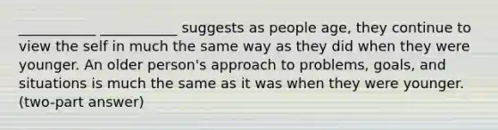 ___________ ___________ suggests as people age, they continue to view the self in much the same way as they did when they were younger. An older person's approach to problems, goals, and situations is much the same as it was when they were younger. (two-part answer)