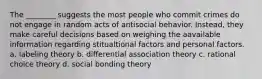 The ________ suggests the most people who commit crimes do not engage in random acts of antisocial behavior. Instead, they make careful decisions based on weighing the aavailable information regarding stitualtional factors and personal factors. a. labeling theory b. differential association theory c. rational choice theory d. social bonding theory