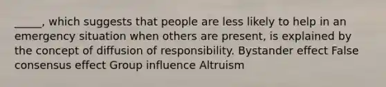 _____, which suggests that people are less likely to help in an emergency situation when others are present, is explained by the concept of diffusion of responsibility. Bystander effect False consensus effect Group influence Altruism