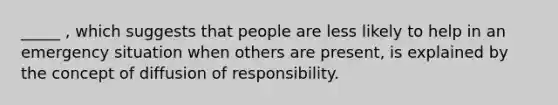 _____ , which suggests that people are less likely to help in an emergency situation when others are present, is explained by the concept of diffusion of responsibility.