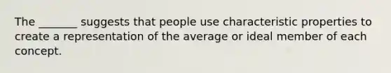 The _______ suggests that people use characteristic properties to create a representation of the average or ideal member of each concept.