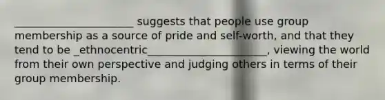 ______________________ suggests that people use group membership as a source of pride and self-worth, and that they tend to be _ethnocentric______________________, viewing the world from their own perspective and judging others in terms of their group membership.