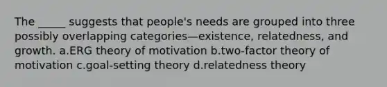 The _____ suggests that people's needs are grouped into three possibly overlapping categories—existence, relatedness, and growth. a.ERG theory of motivation b.two-factor theory of motivation c.goal-setting theory d.relatedness theory