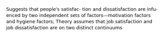 Suggests that people's satisfac- tion and dissatisfaction are infu- enced by two independent sets of factors—motivation factors and hygiene factors; Theory assumes that job satisfaction and job dissatisfaction are on two distinct continuums