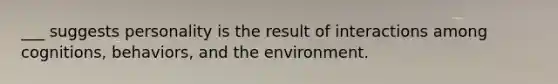 ___ suggests personality is the result of interactions among cognitions, behaviors, and the environment.