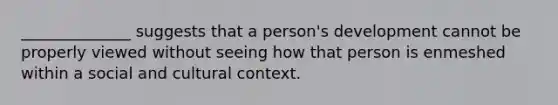 ______________ suggests that a person's development cannot be properly viewed without seeing how that person is enmeshed within a social and cultural context.