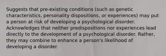 Suggests that pre-existing conditions (such as genetic characteristics, personality dispositions, or experiences) may put a person at risk of developing a psychological disorder. Acknowledges that neither predispositions nor experiences lead directly to the development of a psychological disorder. Rather, they may combine to enhance a person's likelihood of developing a disorder.