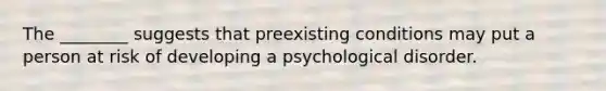 The ________ suggests that preexisting conditions may put a person at risk of developing a psychological disorder.