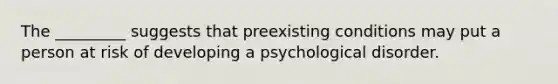 The _________ suggests that preexisting conditions may put a person at risk of developing a psychological disorder.