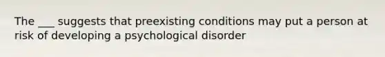 The ___ suggests that preexisting conditions may put a person at risk of developing a psychological disorder