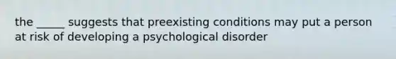 the _____ suggests that preexisting conditions may put a person at risk of developing a psychological disorder