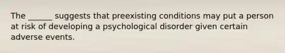 The ______ suggests that preexisting conditions may put a person at risk of developing a psychological disorder given certain adverse events.