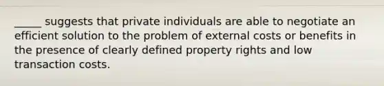 _____ suggests that private individuals are able to negotiate an efficient solution to the problem of external costs or benefits in the presence of clearly defined property rights and low transaction costs.