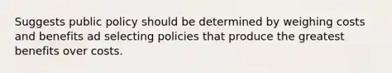 Suggests public policy should be determined by weighing costs and benefits ad selecting policies that produce the greatest benefits over costs.