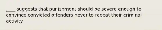 ____ suggests that punishment should be severe enough to convince convicted offenders never to repeat their criminal activity